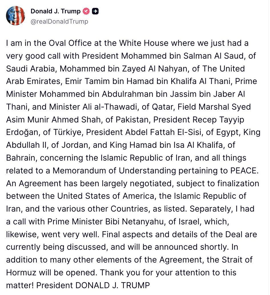 Trump: An Agreement has been largely negotiated, subject to finalization between the United States of America, the Islamic Republic of Iran, and the various other Countries, as listed. Separately, I had a call with Prime Minister Bibi Netanyahu, of Israel, which, likewise, went very well. Final aspects and details of the Deal are currently being discussed, and will be announced shortly. In addition to many other elements of the Agreement, the Strait of Hormuz will be opened